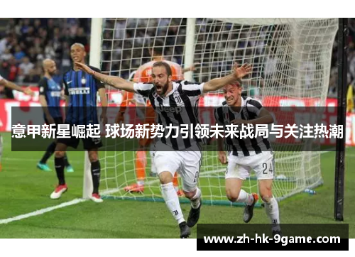意甲新星崛起 球场新势力引领未来战局与关注热潮 意甲新星崛起 球场新势力引领未来战局与关注热潮