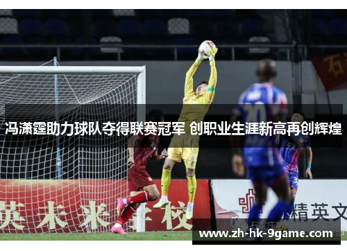 冯潇霆助力球队夺得联赛冠军 创职业生涯新高再创辉煌 冯潇霆助力球队夺得联赛冠军 创职业生涯新高再创辉煌