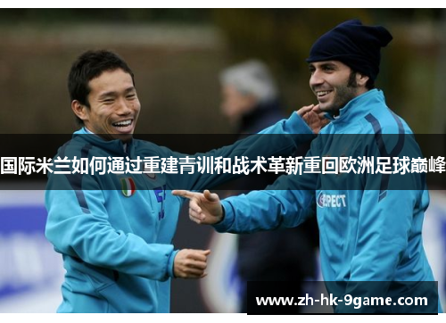 国际米兰如何通过重建青训和战术革新重回欧洲足球巅峰 国际米兰如何通过重建青训和战术革新重回欧洲足球巅峰