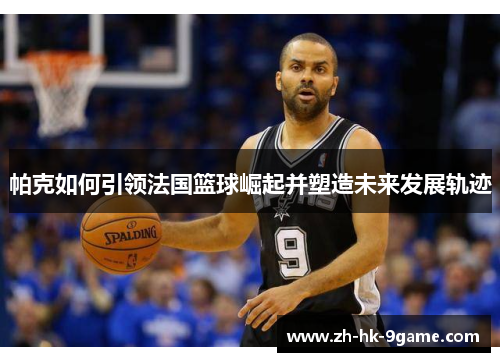 帕克如何引领法国篮球崛起并塑造未来发展轨迹 帕克如何引领法国篮球崛起并塑造未来发展轨迹