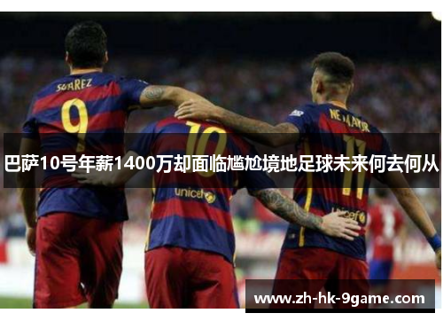 巴萨10号年薪1400万却面临尴尬境地足球未来何去何从 巴萨10号年薪1400万却面临尴尬境地足球未来何去何从