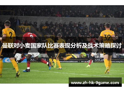 曼联对小麦国家队比赛表现分析及战术策略探讨 曼联对小麦国家队比赛表现分析及战术策略探讨