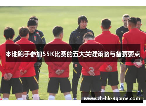 本地跑手参加55K比赛的五大关键策略与备赛要点 本地跑手参加55K比赛的五大关键策略与备赛要点