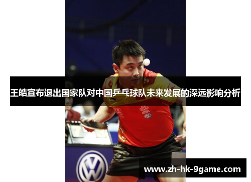 王皓宣布退出国家队对中国乒乓球队未来发展的深远影响分析 王皓宣布退出国家队对中国乒乓球队未来发展的深远影响分析