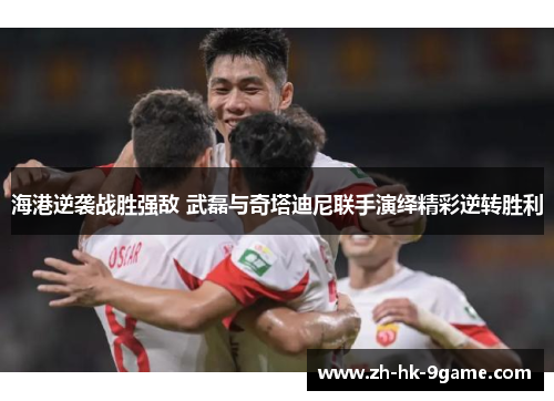 海港逆袭战胜强敌 武磊与奇塔迪尼联手演绎精彩逆转胜利