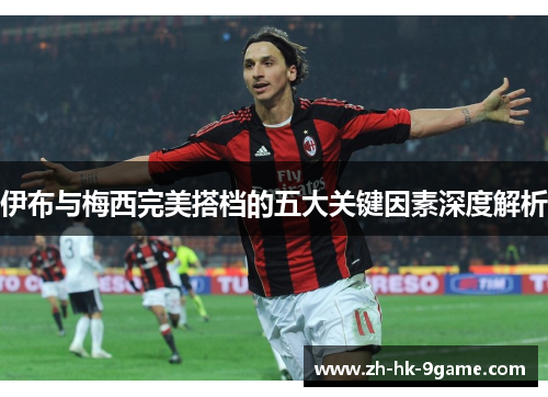 伊布与梅西完美搭档的五大关键因素深度解析 伊布与梅西完美搭档的五大关键因素深度解析