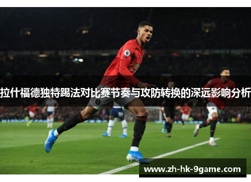 拉什福德独特踢法对比赛节奏与攻防转换的深远影响分析 拉什福德独特踢法对比赛节奏与攻防转换的深远影响分析