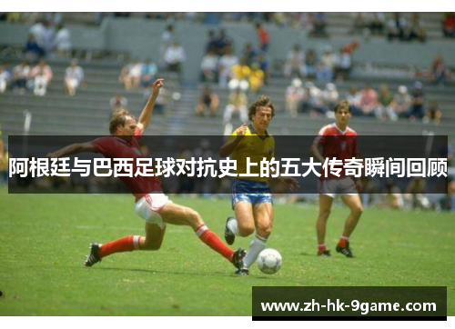 阿根廷与巴西足球对抗史上的五大传奇瞬间回顾 阿根廷与巴西足球对抗史上的五大传奇瞬间回顾