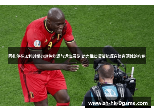 阿扎尔在比利时举办绿色能源与运动展览 助力推动清洁能源在体育领域的应用 阿扎尔在比利时举办绿色能源与运动展览 助力推动清洁能源在体育领域的应用