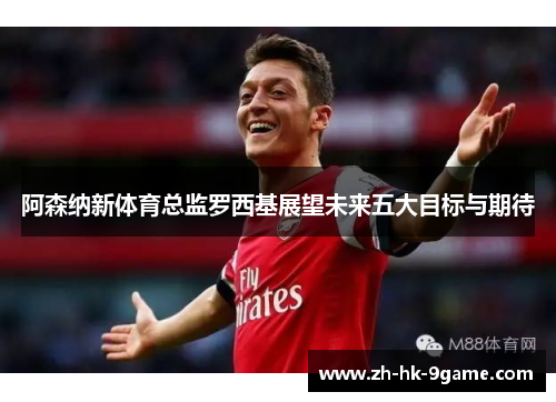 阿森纳新体育总监罗西基展望未来五大目标与期待 阿森纳新体育总监罗西基展望未来五大目标与期待