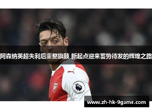 阿森纳英超失利后重整旗鼓 新起点迎来蓄势待发的辉煌之路 阿森纳英超失利后重整旗鼓 新起点迎来蓄势待发的辉煌之路