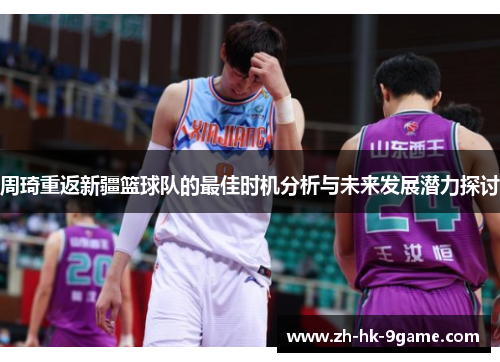 周琦重返新疆篮球队的最佳时机分析与未来发展潜力探讨 周琦重返新疆篮球队的最佳时机分析与未来发展潜力探讨