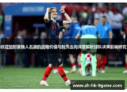 欧冠加时赛换人名额的战略价值与胜负走向深度解析球队决策影响研究 欧冠加时赛换人名额的战略价值与胜负走向深度解析球队决策影响研究