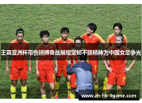 王霜亚洲杯带伤拼搏奋战展现坚韧不拔精神为中国女足争光
